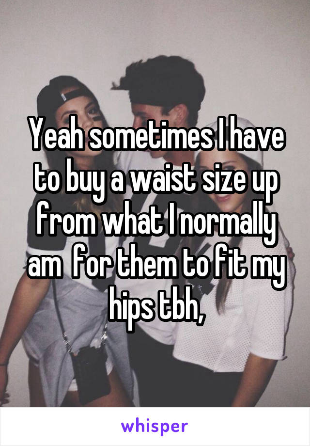 Yeah sometimes I have to buy a waist size up from what I normally am  for them to fit my hips tbh,