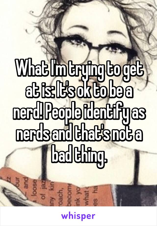 What I'm trying to get at is: It's ok to be a nerd! People identify as nerds and that's not a bad thing.