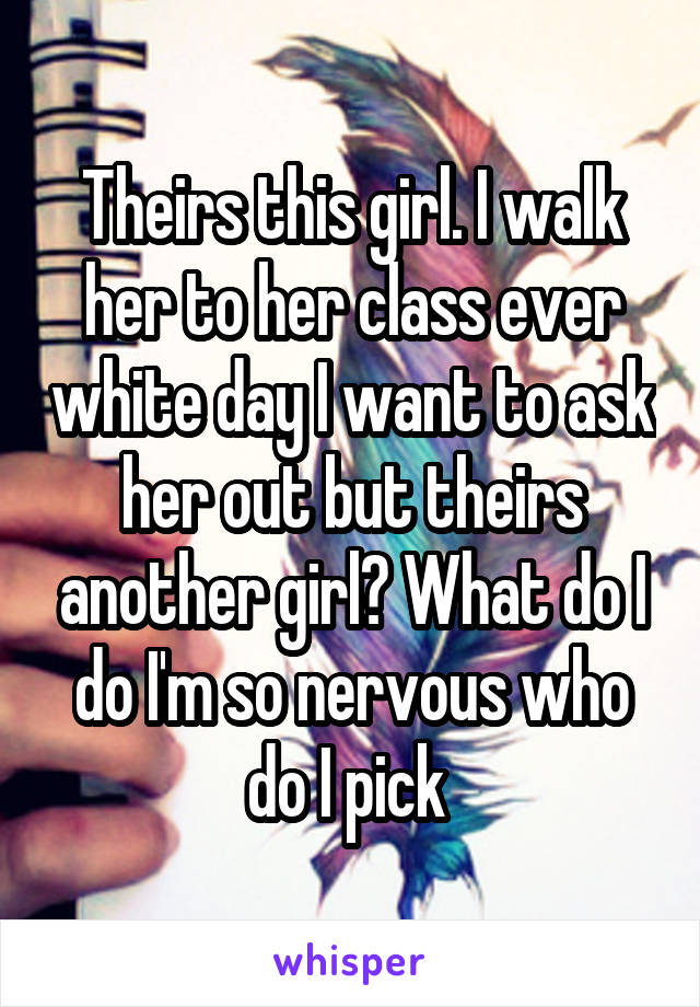 Theirs this girl. I walk her to her class ever white day I want to ask her out but theirs another girl? What do I do I'm so nervous who do I pick 