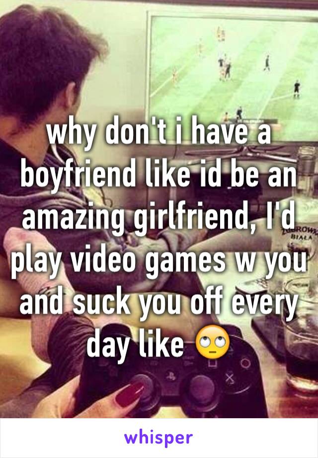 why don't i have a boyfriend like id be an amazing girlfriend, I'd play video games w you and suck you off every day like 🙄