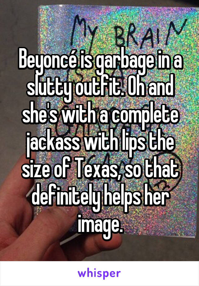 Beyoncé is garbage in a slutty outfit. Oh and she's with a complete jackass with lips the size of Texas, so that definitely helps her image.