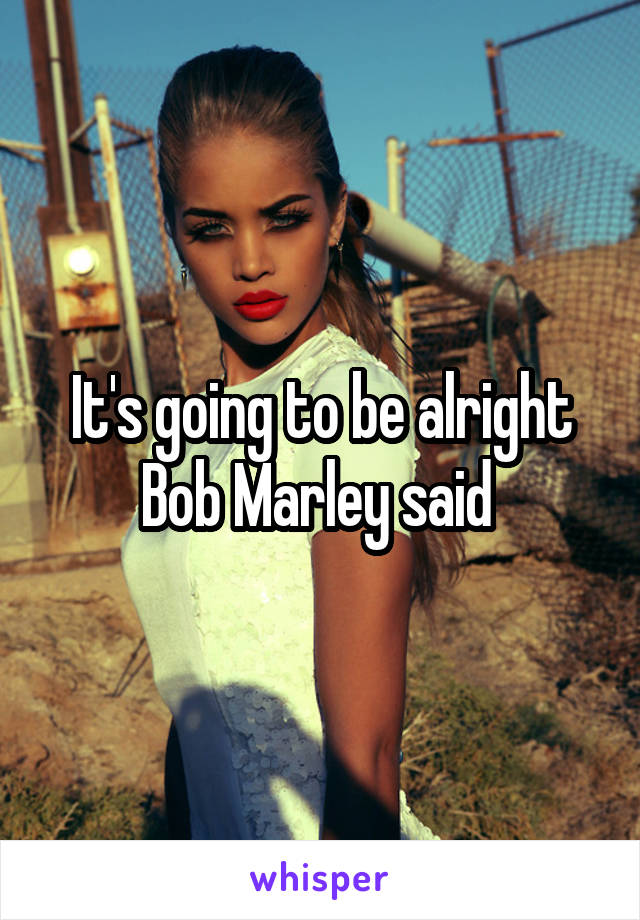 It's going to be alright Bob Marley said 