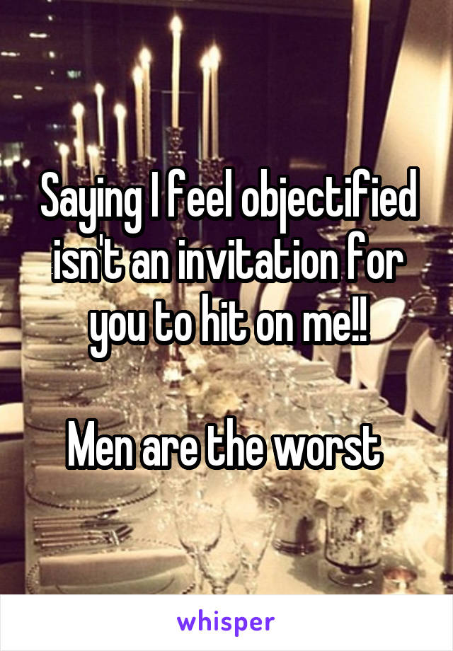 Saying I feel objectified isn't an invitation for you to hit on me!!

Men are the worst 