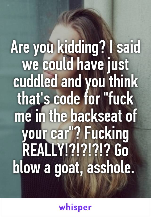 Are you kidding? I said we could have just cuddled and you think that's code for "fuck me in the backseat of your car"? Fucking REALLY!?!?!?!? Go blow a goat, asshole. 