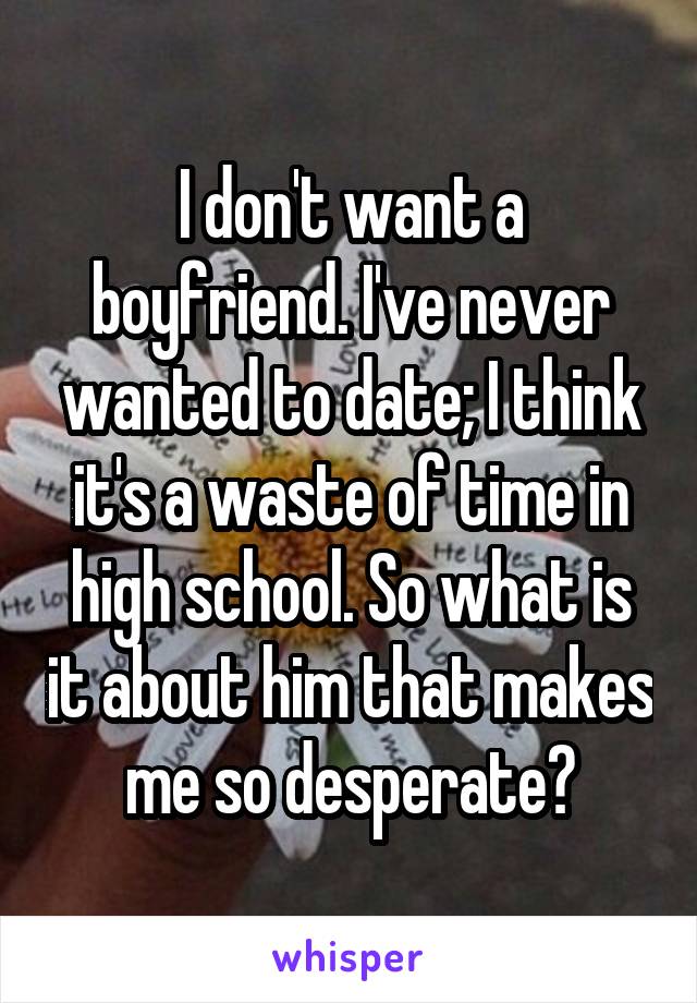 I don't want a boyfriend. I've never wanted to date; I think it's a waste of time in high school. So what is it about him that makes me so desperate?