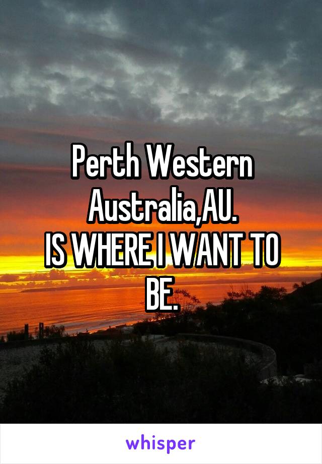 Perth Western Australia,AU.
IS WHERE I WANT TO BE.