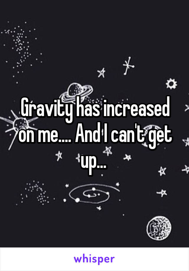 Gravity has increased on me.... And I can't get up... 