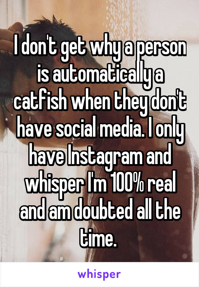 I don't get why a person is automatically a catfish when they don't have social media. I only have Instagram and whisper I'm 100% real and am doubted all the time. 