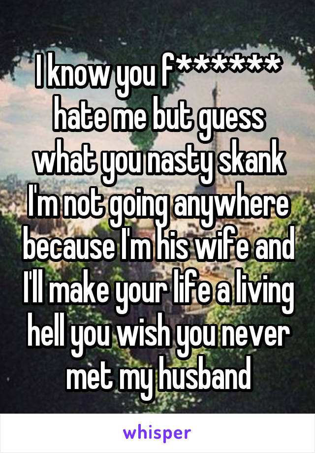 I know you f****** hate me but guess what you nasty skank I'm not going anywhere because I'm his wife and I'll make your life a living hell you wish you never met my husband