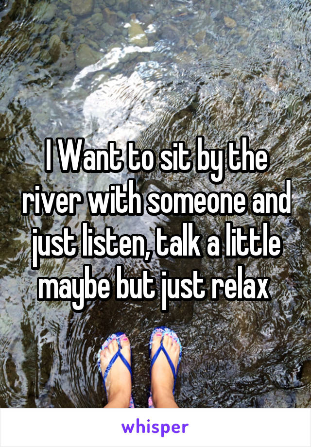 I Want to sit by the river with someone and just listen, talk a little maybe but just relax 