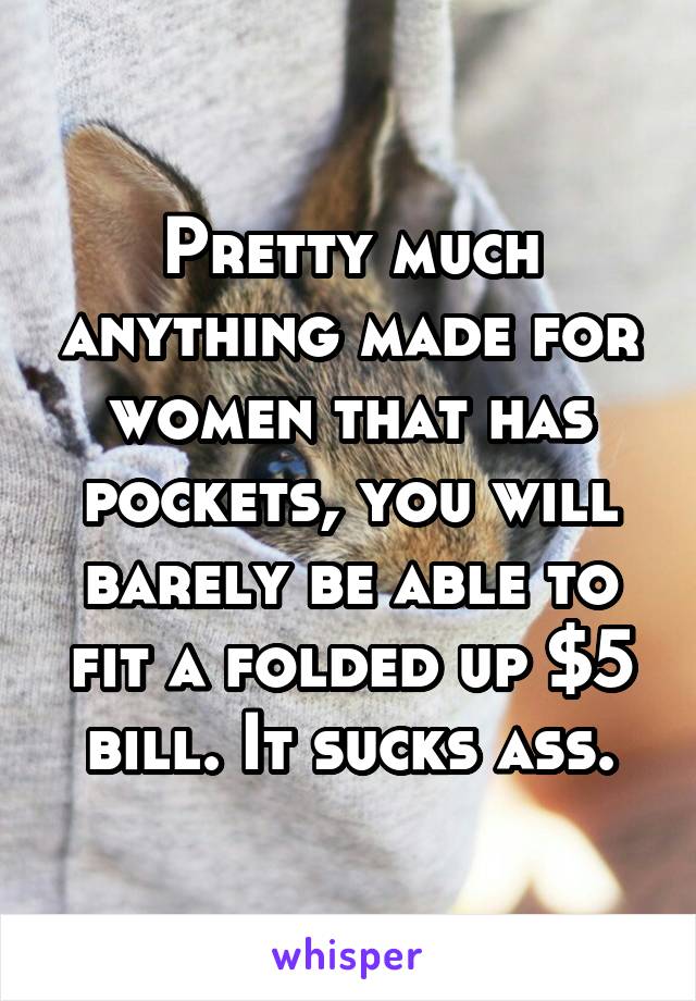 Pretty much anything made for women that has pockets, you will barely be able to fit a folded up $5 bill. It sucks ass.