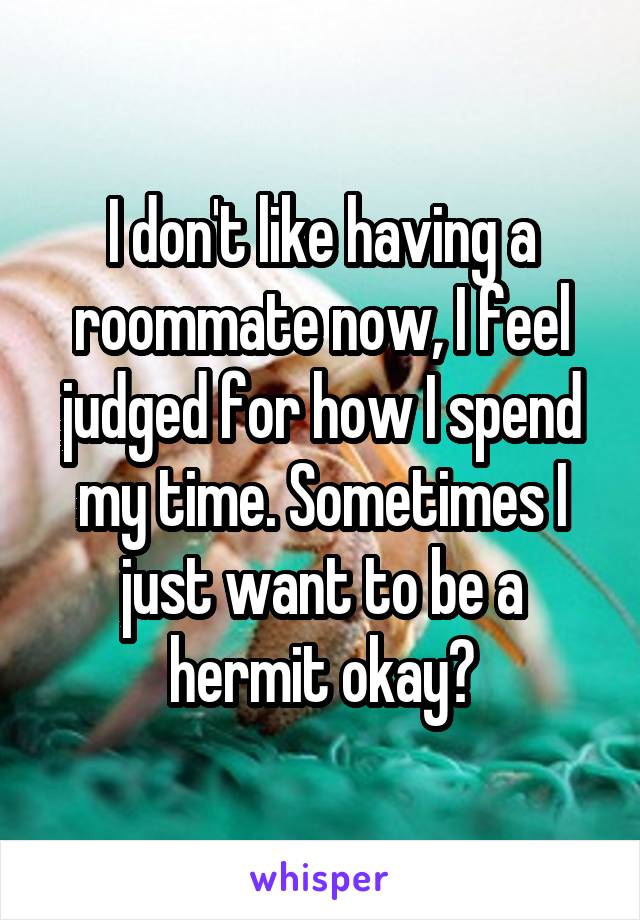 I don't like having a roommate now, I feel judged for how I spend my time. Sometimes I just want to be a hermit okay?