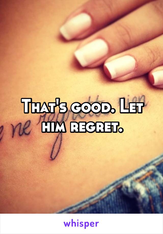 That's good. Let him regret.