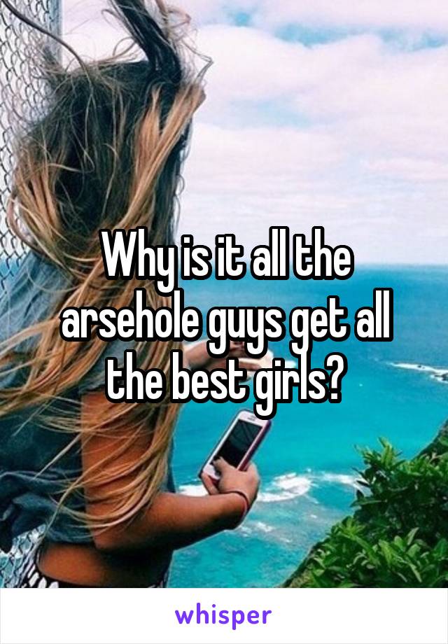 Why is it all the arsehole guys get all the best girls?