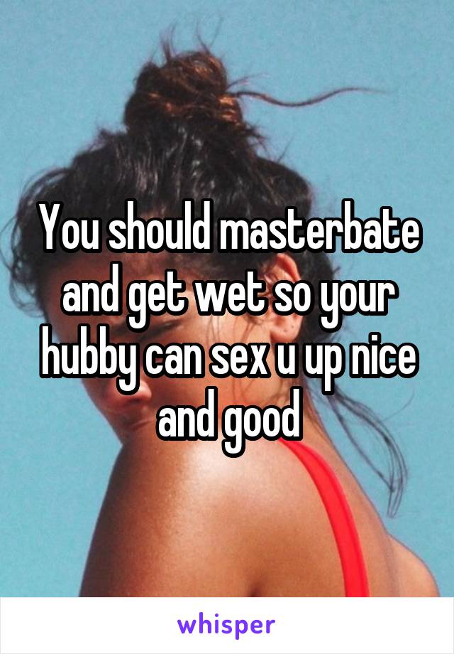 You should masterbate and get wet so your hubby can sex u up nice and good