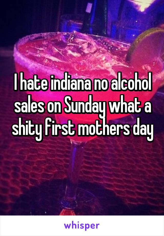 I hate indiana no alcohol sales on Sunday what a shity first mothers day 