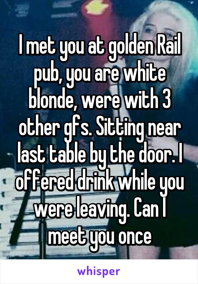 I met you at golden Rail pub, you are white blonde, were with 3 other gfs. Sitting near last table by the door. I offered drink while you were leaving. Can I meet you once