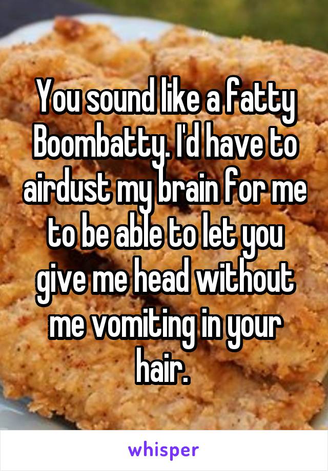 You sound like a fatty Boombatty. I'd have to airdust my brain for me to be able to let you give me head without me vomiting in your hair. 