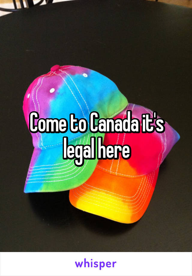 Come to Canada it's legal here