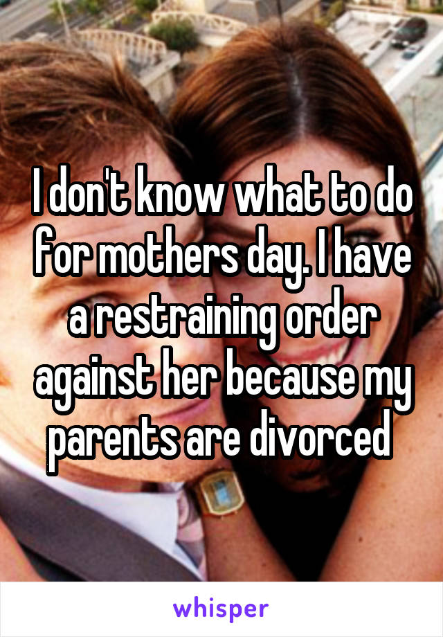 I don't know what to do for mothers day. I have a restraining order against her because my parents are divorced 