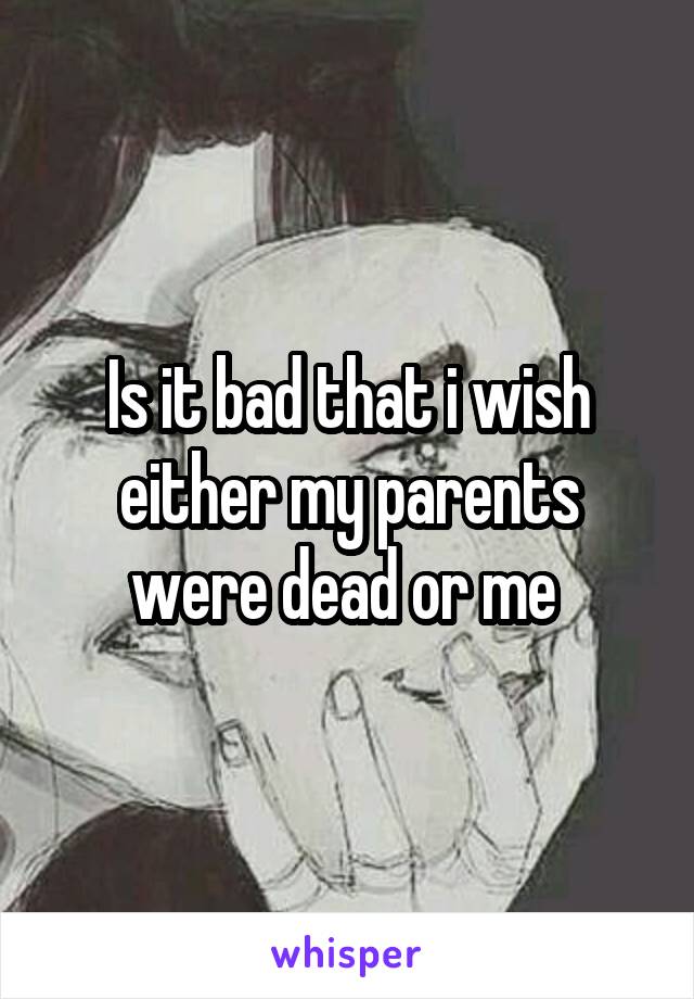 Is it bad that i wish either my parents were dead or me 