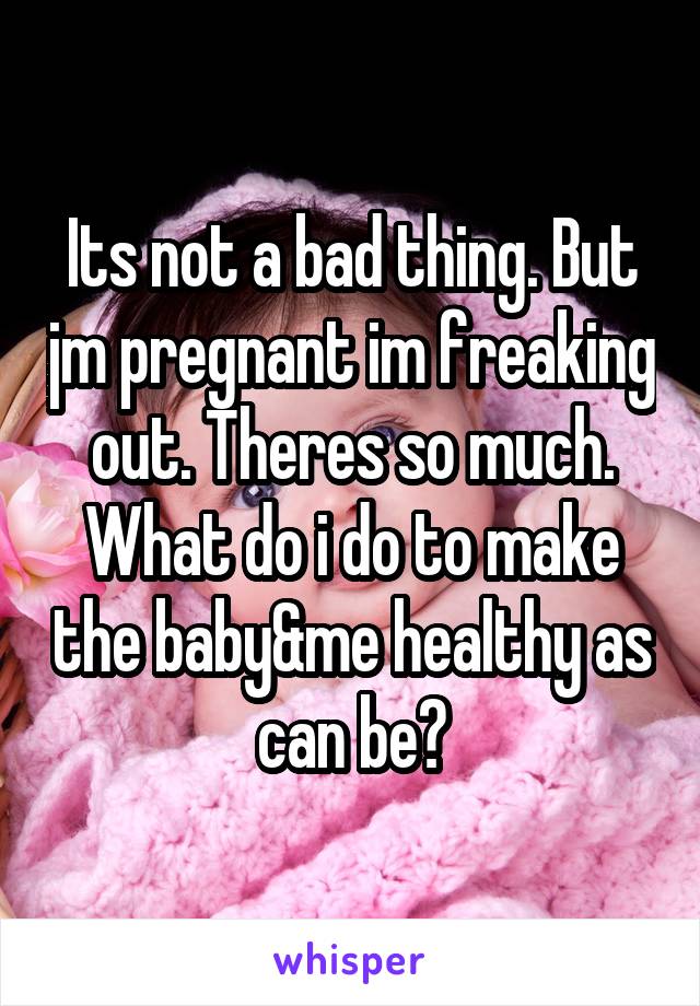 Its not a bad thing. But jm pregnant im freaking out. Theres so much. What do i do to make the baby&me healthy as can be?