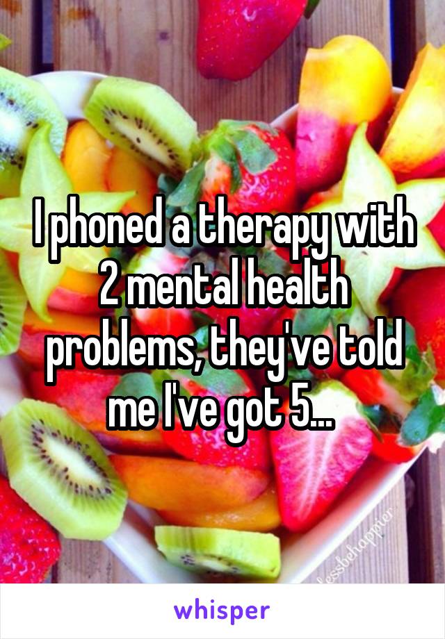 I phoned a therapy with 2 mental health problems, they've told me I've got 5... 