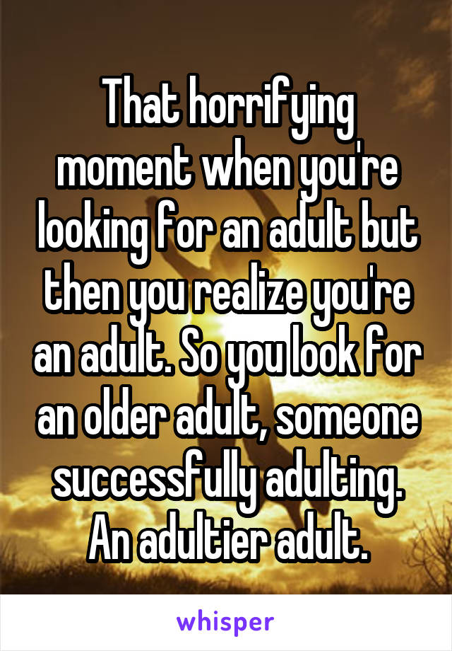 That horrifying moment when you're looking for an adult but then you realize you're an adult. So you look for an older adult, someone successfully adulting. An adultier adult.