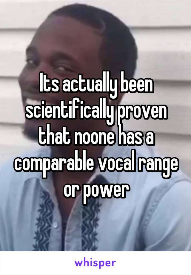 Its actually been scientifically proven that noone has a comparable vocal range or power