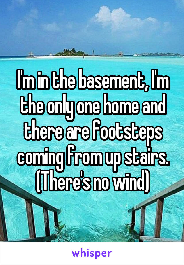 I'm in the basement, I'm the only one home and there are footsteps coming from up stairs. (There's no wind)