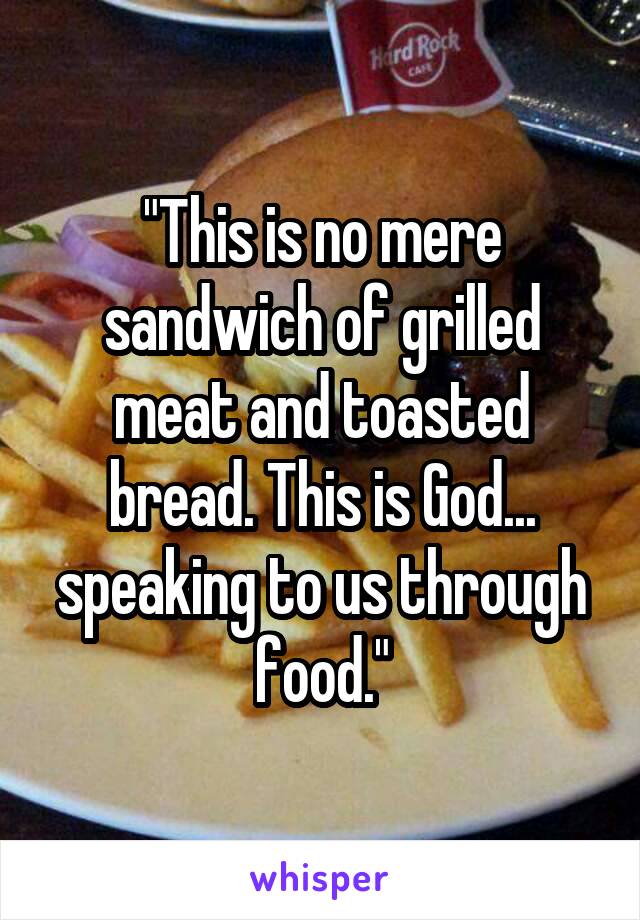 "This is no mere sandwich of grilled meat and toasted bread. This is God... speaking to us through food."