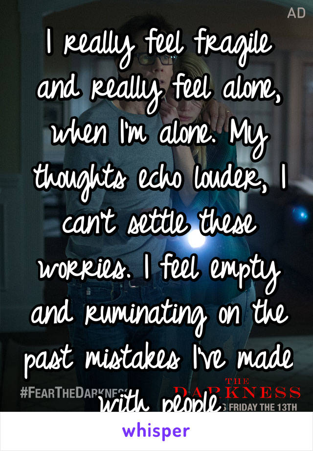 I really feel fragile and really feel alone, when I'm alone. My thoughts echo louder, I can't settle these worries. I feel empty and ruminating on the past mistakes I've made with people