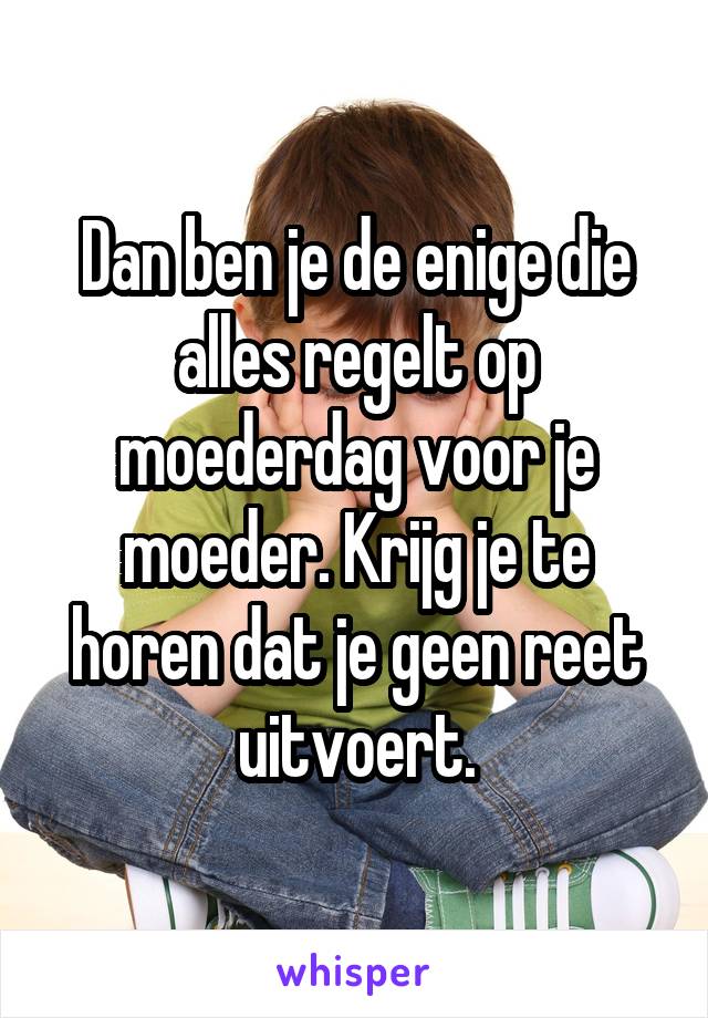 Dan ben je de enige die alles regelt op moederdag voor je moeder. Krijg je te horen dat je geen reet uitvoert.