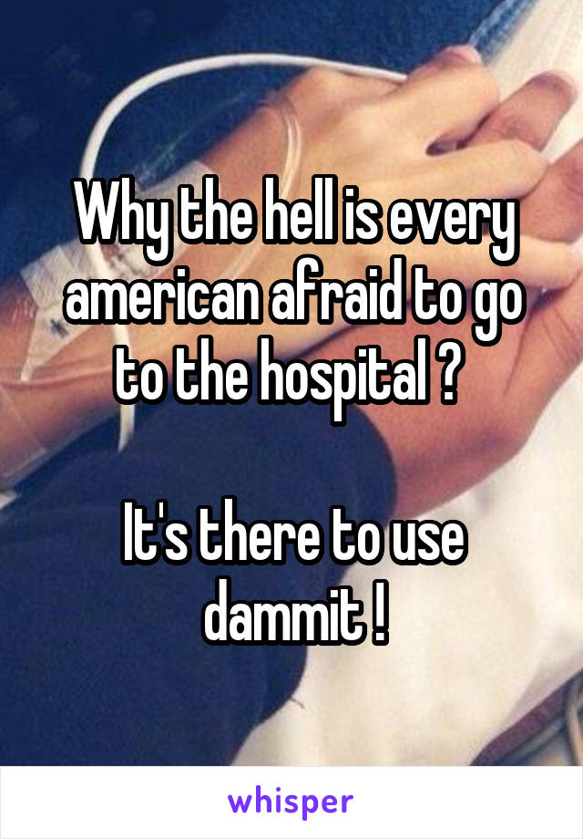 Why the hell is every american afraid to go to the hospital ? 

It's there to use dammit !