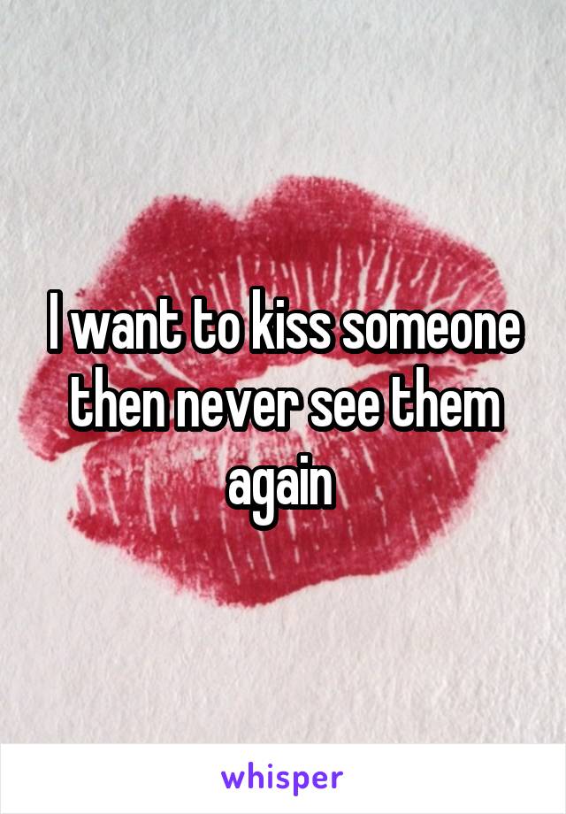 I want to kiss someone then never see them again 