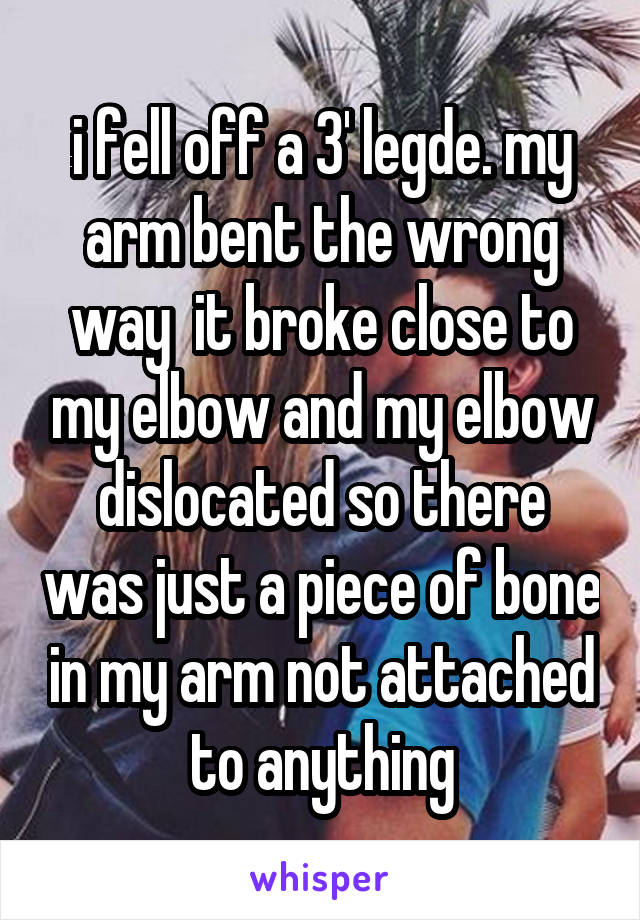 i fell off a 3' legde. my arm bent the wrong way  it broke close to my elbow and my elbow dislocated so there was just a piece of bone in my arm not attached to anything