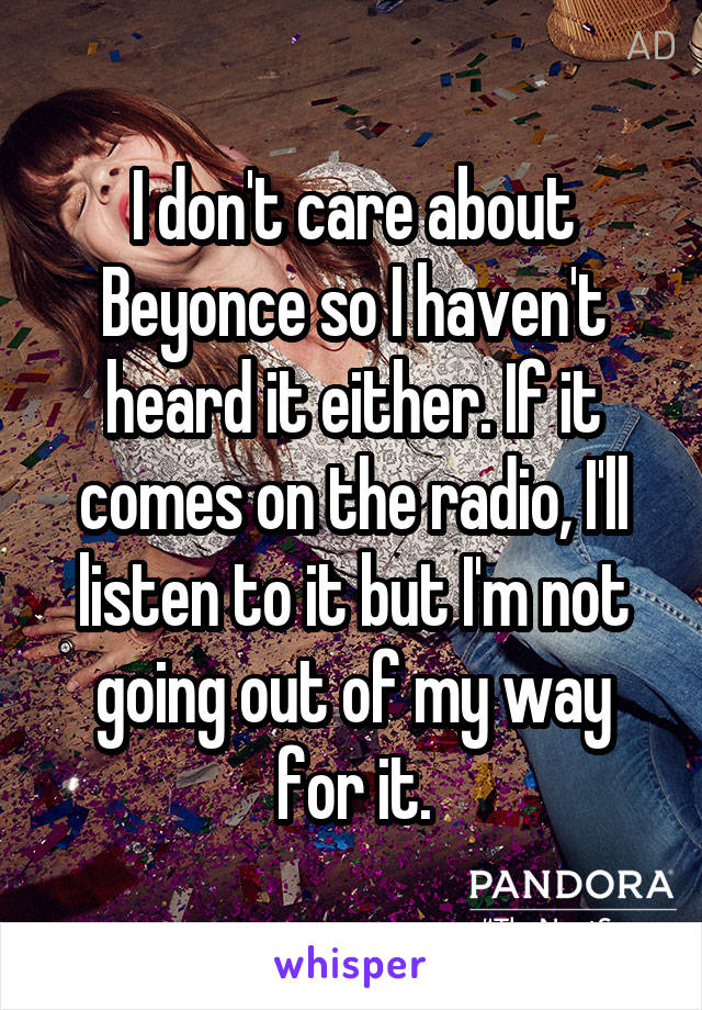 I don't care about Beyonce so I haven't heard it either. If it comes on the radio, I'll listen to it but I'm not going out of my way for it.