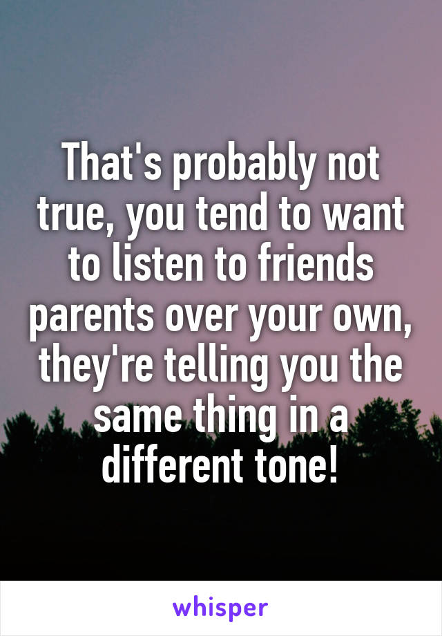 That's probably not true, you tend to want to listen to friends parents over your own, they're telling you the same thing in a different tone!