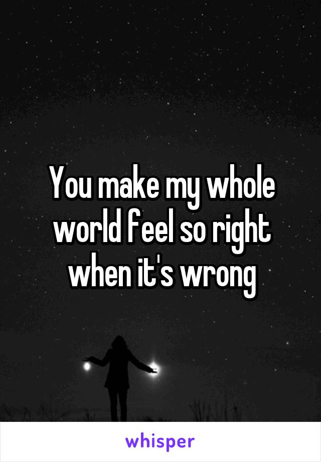 You make my whole world feel so right when it's wrong