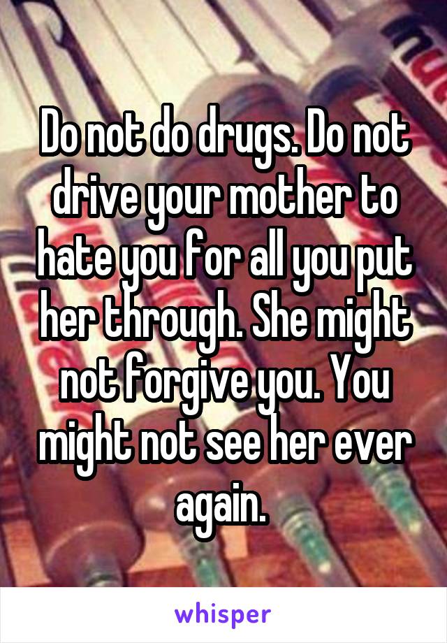 Do not do drugs. Do not drive your mother to hate you for all you put her through. She might not forgive you. You might not see her ever again. 