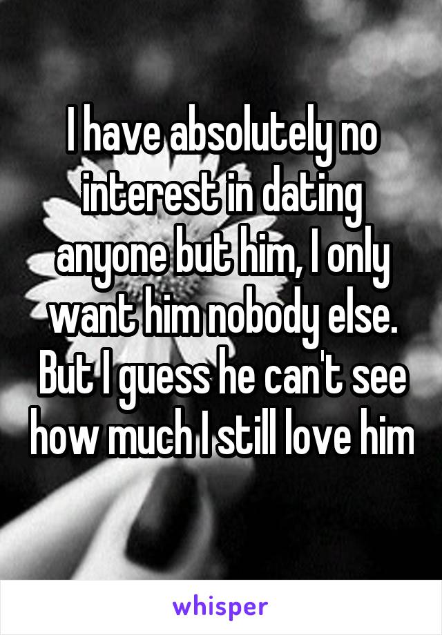 I have absolutely no interest in dating anyone but him, I only want him nobody else. But I guess he can't see how much I still love him 