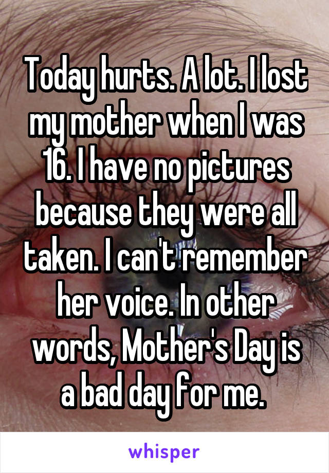 Today hurts. A lot. I lost my mother when I was 16. I have no pictures because they were all taken. I can't remember her voice. In other words, Mother's Day is a bad day for me. 