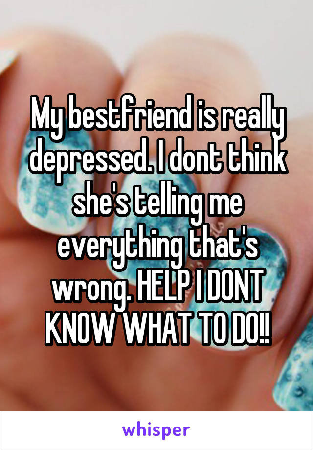 My bestfriend is really depressed. I dont think she's telling me everything that's wrong. HELP I DONT KNOW WHAT TO DO!!