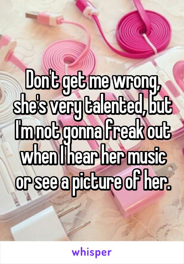 Don't get me wrong, she's very talented, but I'm not gonna freak out when I hear her music or see a picture of her.