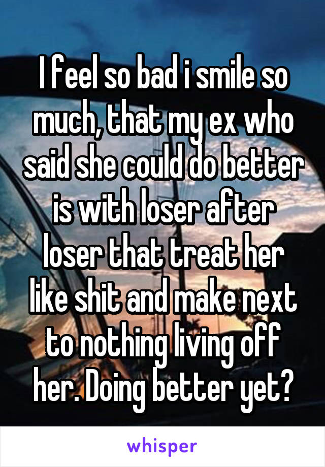 I feel so bad i smile so much, that my ex who said she could do better is with loser after loser that treat her like shit and make next to nothing living off her. Doing better yet?