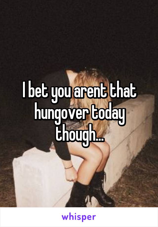 I bet you arent that hungover today though...