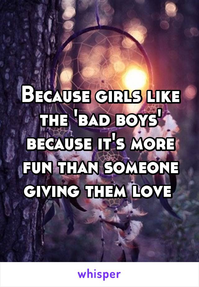 Because girls like the 'bad boys' because it's more fun than someone giving them love 