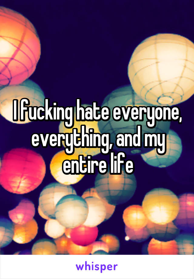 I fucking hate everyone, everything, and my entire life