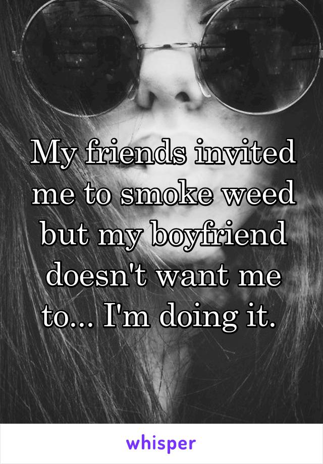 My friends invited me to smoke weed but my boyfriend doesn't want me to... I'm doing it. 