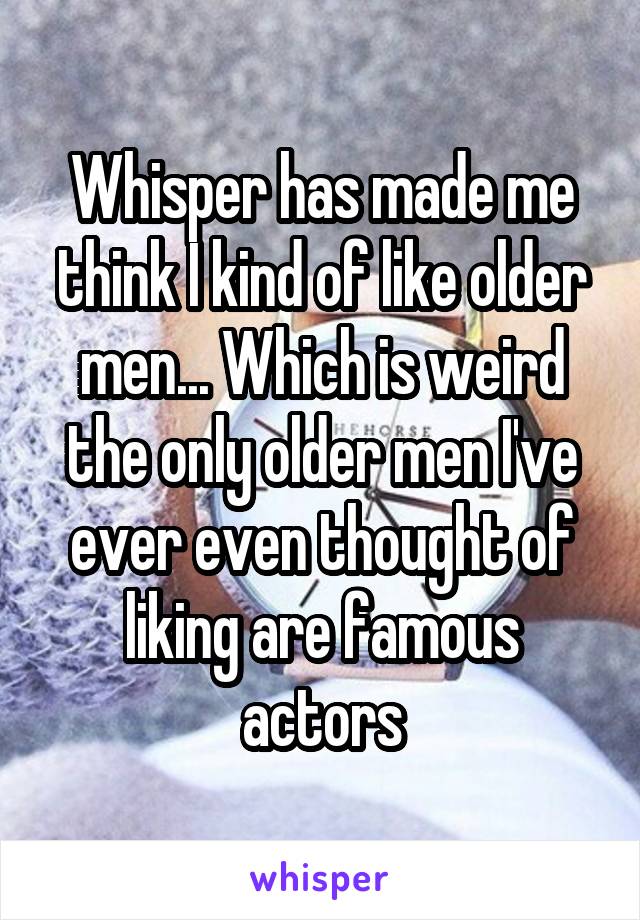 Whisper has made me think I kind of like older men... Which is weird the only older men I've ever even thought of liking are famous actors